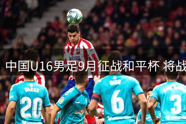 中国U16男足9月征战和平杯 将战吉尔吉斯越南澳大利亚
