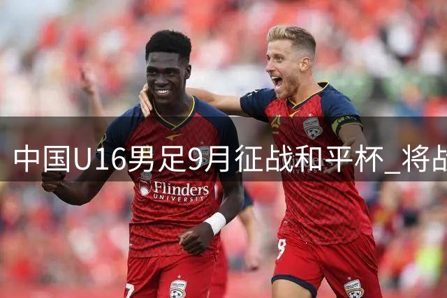 中国U16男足9月征战和平杯 将战吉尔吉斯越南澳大利亚