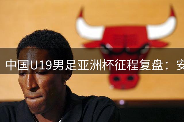 中国U19男足亚洲杯征程复盘：安东尼奥挂帅止步八强 门神李昊两度惊艳