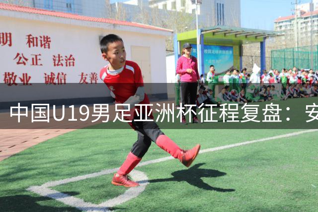 中国U19男足亚洲杯征程复盘：安东尼奥挂帅止步八强 门神李昊两度惊艳