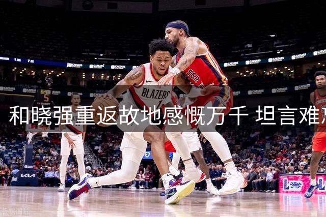和晓强重返故地感慨万千 坦言难忘球迷情谊