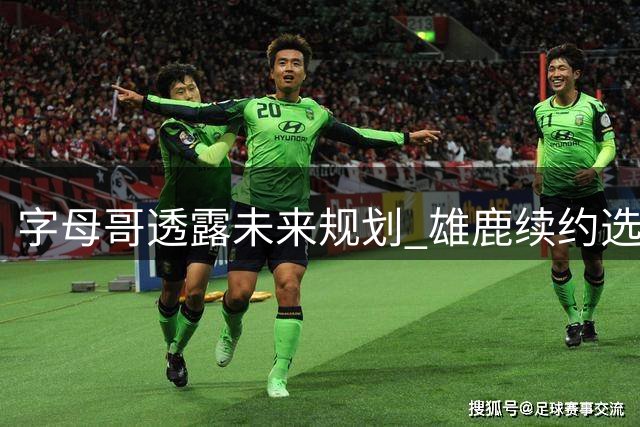 字母哥透露未来规划 雄鹿续约选项引关注