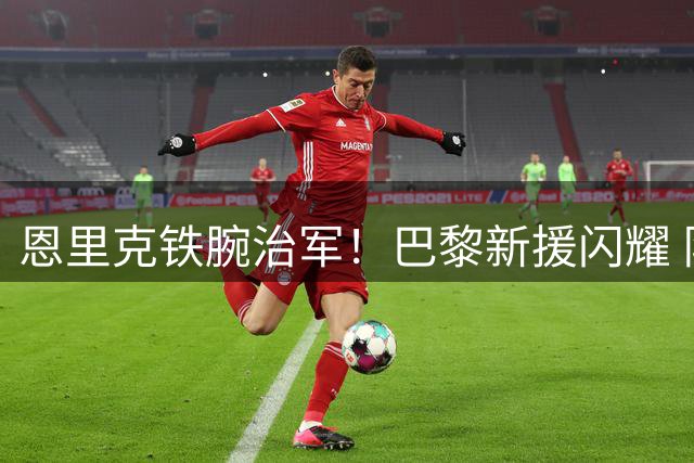 恩里克铁腕治军！巴黎新援闪耀 队内竞争白热化