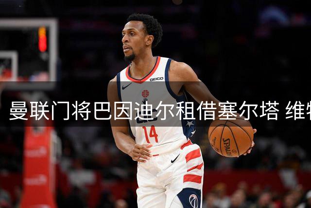 曼联门将巴因迪尔租借塞尔塔 维特克与齐尔克泽转会谈判进入关键阶段