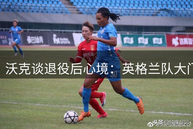 沃克谈退役后心境：英格兰队大门未关闭 效仿米尔纳延续职业寿命