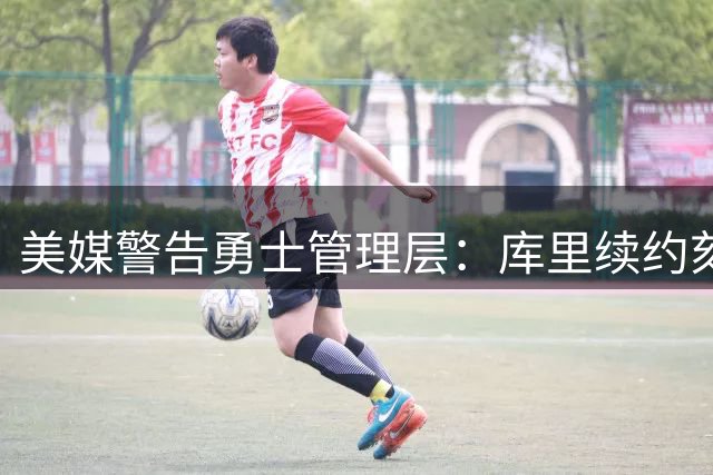 美媒警告勇士管理层：库里续约刻不容缓 核心基石不容有失