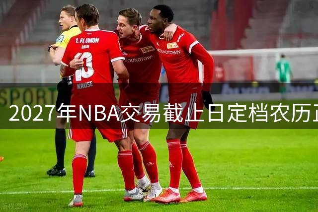 2027年NBA交易截止日定档农历正月初七，球队补强进入倒计时