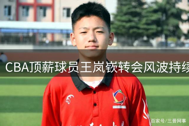 CBA顶薪球员王岚嵚转会风波持续升级，辽宁租借合同成关键阻碍