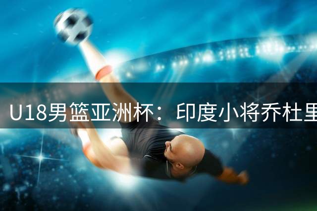 U18男篮亚洲杯：印度小将乔杜里独得25分率队大胜哈萨克斯坦